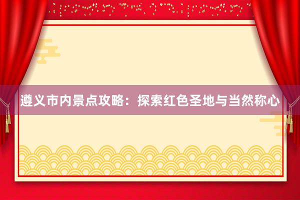 遵义市内景点攻略：探索红色圣地与当然称心