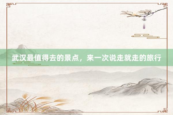 武汉最值得去的景点，来一次说走就走的旅行